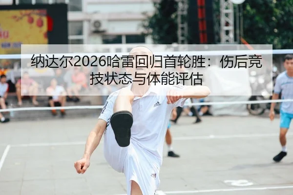 纳达尔2026哈雷回归首轮胜：伤后竞技状态与体能评估