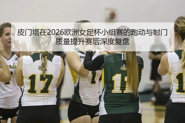 皮门塔在2026欧洲女足杯小组赛的跑动与射门质量提升赛后深度复盘